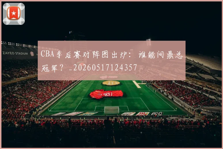CBA季后赛对阵图出炉:谁能问鼎总冠军?_20260517124357