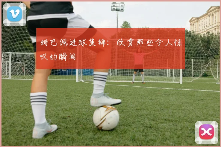 姆巴佩进球集锦：欣赏那些令人惊叹的瞬间