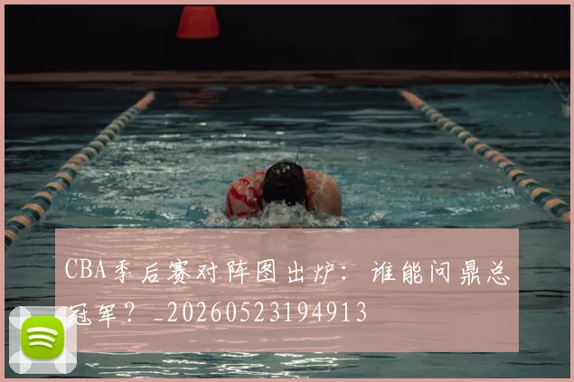 CBA季后赛对阵图出炉：谁能问鼎总冠军？_20260523194913