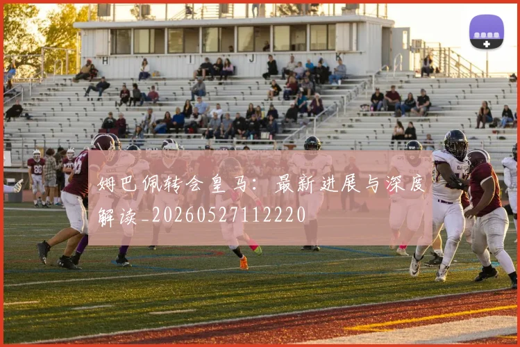 姆巴佩转会皇马：最新进展与深度解读_20260527112220