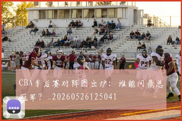CBA季后赛对阵图出炉：谁能问鼎总冠军？_20260526125041