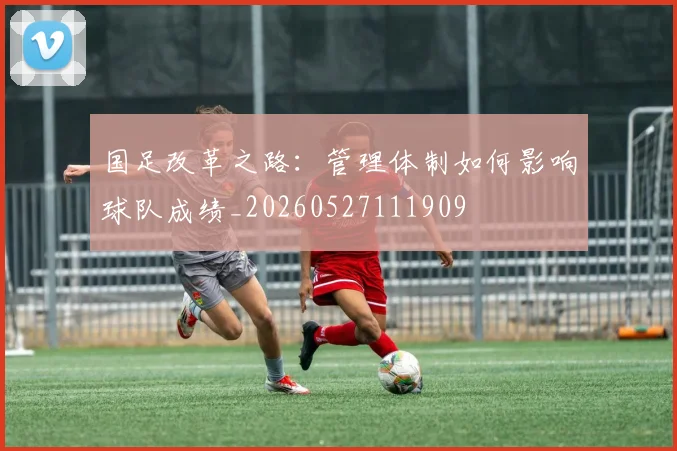 国足改革之路:管理体制如何影响球队成绩_20260527111909