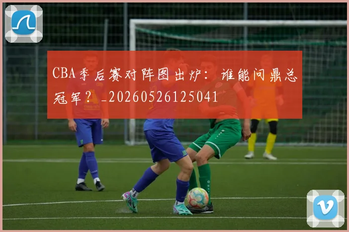 CBA季后赛对阵图出炉:谁能问鼎总冠军?_20260526125041